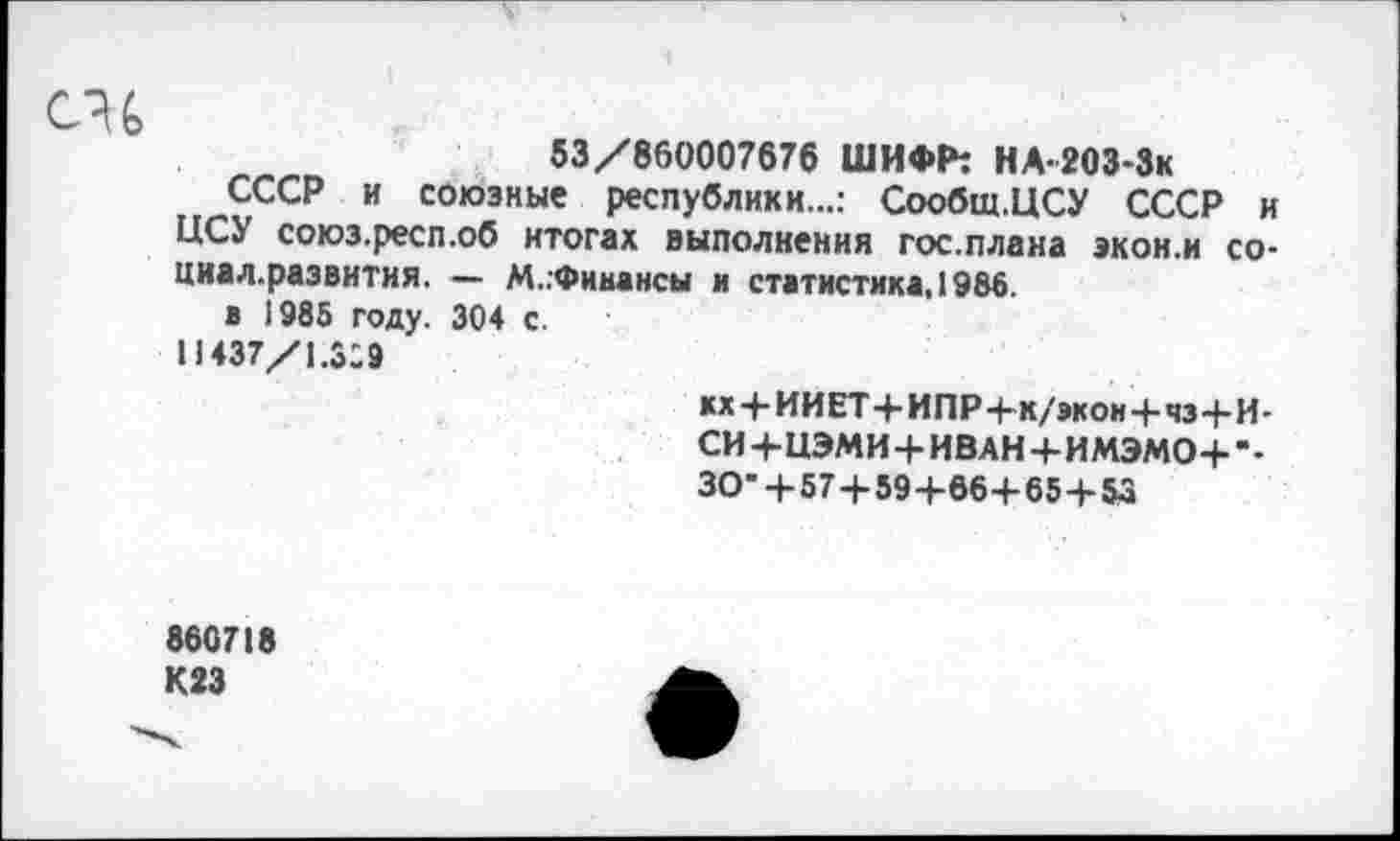 ﻿53/860007676 ШИФР: НА-2ОЗ-Зк
СССР и союзные республики...: Сообщ.ЦСУ СССР и ЦСУ союз.респ.об итогах выполнения Госплана экон.и со-циал.развитня. — М..Финансы и статистика, 1986.
в 1985 году. 304 с.
11437/1X9
кх + ИИЕТ+ИПР4-к/экон+чз+И-СИ+НЭМИ+ИВАН+ИМЭМО+--30- +57 + 59+864-65+55
860718 К23